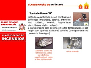 CLASSIFICAÇÃO DE  INCÊNDIOS Incêndio Classe “D” Incêndios envolvendo metais combustíveis pirofóricos (magnésio, selênio, antimônio, lítio, potássio, alumínio fragmentado, zinco, títânio, sódio, zircônio). É caracterizado pela queima em altas temperaturas e por reagir com agentes extintores comuns (principalmente os que contenham água). Antimônio usados na fabricação de placas para baterias, revestimento de cabos e tipos de impressão  Pó de Alumínio CLASSIFICAÇÃO DE INCÊNDIOS 