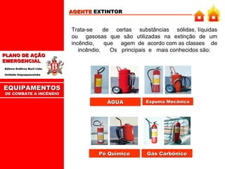 EQUIPAMENTOS DE COMBATE A INCÊNDIO AGENTE  EXTINTOR Trata-se  de  certas  substâncias  sólidas, líquidas ou  gasosas que são utilizadas na extinção de um incêndio,  que  agem  de  acordo com as classes  de  incêndio.  Os  principais  e  mais conhecidos são: ÁGUA Espuma Mecânica Pó Químico Gás Carbônico 