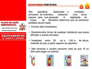 EXTINTORES  PORTÁTEIS São  aparelhos  destinados  a  combater  princípios  de incêndios,  bastando  uma  única  pessoa  para  sua operação.  A  legislação  do  Corpo  de  Bombeiro determina que os extintores portáteis devem estar: Visíveis (bem localizado); Desobstruídos (livres de qualquer obstáculo que possa dificultar o acesso até eles); Instalados  entre  20  cm e  1,60 m  de altura, medindo do piso à parte superior do aparelho; Não devendo o usuário percorrer mais do que 15 ou 20m para pegar um extintor. EQUIPAMENTOS DE COMBATE A INCÊNDIO 