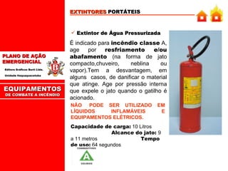 EXTINTORES  PORTÁTEIS Extintor de Água Pressurizada É indicado para  incêndio classe  A, age por  resfriamento e/ou abafamento  (na forma de jato compacto,chuveiro, neblina ou vapor).Tem  a  desvantagem,  em alguns  casos, de danificar o material que atinge. Age por pressão interna que expele o jato quando o gatilho é acionado. NÃO  PODE  SER  UTILIZADO  EM LÍQUIDOS INFLAMÁVEIS E EQUIPAMENTOS ELÉTRICOS. Capacidade de carga:  10 Litros  Alcance do jato:  9 a 11 metros   Tempo de uso:  64 segundos EQUIPAMENTOS DE COMBATE A INCÊNDIO 