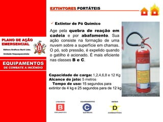 EXTINTORES  PORTÁTEIS Extintor de Pó Químico Age pela  quebra de reação em cadeia  e por  abafamento . Sua ação consiste na formação de uma nuvem sobre a superfície em chamas. O pó, sob pressão, é expelido quando o gatilho é acionado. É mais eficiente nas classes  B e C . Capacidade de carga:  1,2,4,6,8 e 12 Kg  Alcance do jato:  5 metros   Tempo de uso:   15 segundos para extintor de 4 kg e 25 segundos para de 12 kg. EQUIPAMENTOS DE COMBATE A INCÊNDIO 