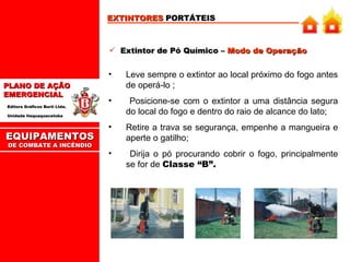 EXTINTORES  PORTÁTEIS Extintor de Pó Químico –  Modo de Operação Leve sempre o extintor ao local próximo do fogo antes de operá-lo ; Posicione-se com o extintor a uma distância segura do local do fogo e dentro do raio de alcance do lato; Retire a trava se segurança, empenhe a mangueira e aperte o gatilho; Dirija o pó procurando cobrir o fogo, principalmente se for de  Classe “B”. EQUIPAMENTOS DE COMBATE A INCÊNDIO 