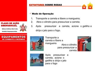 EXTINTORES  SOBRE RODAS Modo de Operação Transporte a carreta e libere a mangueira; Abra o cilindro para pressurizar a carreta; Após  pressurizar  a  carreta,  acione  o gatilho e dirija o jato para o fogo.  Transporte a carreta e libere a mangueira Abra o cilindro para pressurizar a carreta Após  pressurizar  a  carreta,  acione  o gatilho e dirija o jato para o fogo EQUIPAMENTOS DE COMBATE A INCÊNDIO 