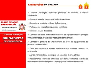 ATRIBUIÇÕES  DA BRIGADA Exercer prevenção, combater princípios de incêndio e efetuar salvamento; Conhecer e avaliar os riscos de incêndio existentes; Recepcionar e orientar o Corpo de Bombeiros; Participar das inspeções regulares e periódicas; Conhecer as vias de escape; Conhecer os locais onde estão instalados os equipamentos de proteção contra incêndio (extintores, hidrantes, detectores, alarme)  CURSO DE FORMAÇÃO BRIGADISTA   DE EMERGÊNCIA Conhecer todos os setores e instalações da empresa; Conhecer o princípio de funcionamento de todos os equipamentos de proteção contra incêndio; Estar sempre atento e atender imediatamente a qualquer chamado de emergência; Agir de maneira rápida e enérgica em situações de emergência; Inspecionar os setores ao término do expediente, verificando se todos os equipamentos foram desligados, luzes apagadas e lixeiras esvaziadas; 