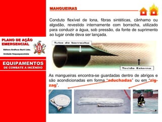 MANGUEIRAS Conduto flexível de lona, fibras sintéticas, cânhamo ou algodão, revestido internamente com borracha, utilizado para conduzir a água, sob pressão, da fonte de suprimento ao lugar onde deva ser lançada. As mangueiras encontra-se guardadas dentro de abrigos e são acondicionadas em forma “ aduchadas ” ou em “ zig-zag ”. EQUIPAMENTOS DE COMBATE A INCÊNDIO 