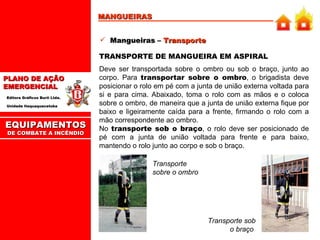 MANGUEIRAS Mangueiras –  Transporte TRANSPORTE DE MANGUEIRA EM ASPIRAL Deve ser transportada sobre o ombro ou sob o braço, junto ao corpo. Para  transportar sobre o ombro , o brigadista deve posicionar o rolo em pé com a junta de união externa voltada para si e para cima. Abaixado, toma o rolo com as mãos e o coloca sobre o ombro, de maneira que a junta de união externa fique por baixo e ligeiramente caída para a frente, firmando o rolo com a mão correspondente ao ombro.  No  transporte sob o braço , o rolo deve ser posicionado de pé com a junta de união voltada para frente e para baixo, mantendo o rolo junto ao corpo e sob o braço.  Transporte sobre o ombro Transporte sob o braço  EQUIPAMENTOS DE COMBATE A INCÊNDIO 