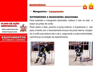 MANGUEIRAS Mangueiras –  Lançamento ESTENDENDO A MANGUEIRA ADUCHADA   Para estender a mangueira aduchada, colocar o rolo no solo  e expor as juntas de união.  Pisar sobre o duto, próximo à junta externa, e impulsionar o  rolo para a frente com o levantamento brusco da junta interna. Acopla-se a união que estava sob o pé e, segurando a outra extremidade, caminha-se na direção do estendimento.  EQUIPAMENTOS DE COMBATE A INCÊNDIO 