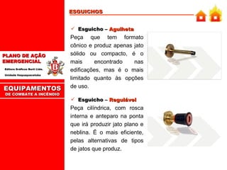 Esguicho –  Agulheta Peça que tem formato cônico e produz apenas jato sólido ou compacto, é o mais encontrado nas edificações, mas é o mais limitado quanto às opções de uso. Esguicho –  Regulável Peça cilíndrica, com rosca interna e anteparo na ponta que irá produzir jato plano e neblina. É o mais eficiente, pelas alternativas de tipos de jatos que produz.  ESGUICHOS EQUIPAMENTOS DE COMBATE A INCÊNDIO 