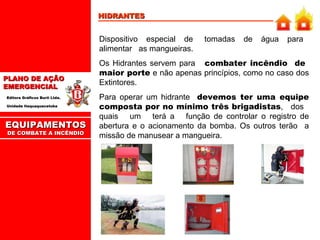 HIDRANTES Dispositivo  especial  de  tomadas  de  água  para  alimentar  as mangueiras.  Os Hidrantes servem para  combater incêndio  de  maior porte  e não apenas princípios, como no caso dos Extintores. Para operar um hidrante  devemos ter uma equipe composta por no mínimo três brigadistas ,  dos  quais  um  terá a  função de controlar o registro de abertura e o acionamento da bomba. Os outros terão  a missão de manusear a mangueira. EQUIPAMENTOS DE COMBATE A INCÊNDIO 