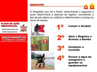 HIDRANTES O Brigadista que irá a frente, empunhando o esguicho é quem determinará a abertura do registro, controlando o tipo de jato (pleno ou neblina) e determinando o avanço ou recuo da equipe. Lançar e Acoplar Combater o incêndio 1º 3º EQUIPAMENTOS DE COMBATE A INCÊNDIO Abrir o Registro e Acionar a Bomba 2º Escoar a água da mangueira e guardar os equipamentos 4º 
