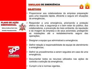 SIMULADO  DE EMERGÊNCIA Proporcionar aos colaboradores da empresa preparação para uma resposta rápida, eficiente e segura em situações de emergências,  Responder a uma emergência, priorizando a proteção efetiva da vida, a segurança e o bem estar do público, dos colaboradores, a prevenção do meio ambiente, da reputação e da imagem da empresa e de seus acionistas; protegendo as instalações até o restabelecimento seguro das operações; Designar a equipe que administrará a emergência;   Definir relação e responsabilidade da equipe de atendimento a emergências;   Definir os procedimentos a serem seguidos em caso de uma emergência;   Documentar todos os recursos utilizados nas ações de controle e extinção da emergência;   Cumprir a lei e normas vigentes.   OBJETIVOS 