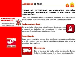 ABONDONO  DE ÁREA   TODOS OS ENVOLVIDOS NO ABANDONO DEVERÃO TRANSMITIR SEGURANÇA, CALMA E AGILIDADE EM SUAS AÇÕES.   Para uma melhor eficiência do Plano de Abandono estabeleceremos como regra o ritmo dos passos, que serão de  caminhada rápida .  01 Isolamento de Área   Deve-se isolar fisicamente o local da ocorrência, de modo a garantir os trabalhos de emergência e evitar que pessoas não autorizadas adentrem ao local. Investigação   Levantar as possíveis causas da emergência e suas conseqüências e emitir relatório para adoção de medidas corretivas para evitar a repetição da ocorrência  Observação Com a chegada do órgão oficial competente (Corpo de Bombeiros) a brigada deve ficar a sua disposição . 
