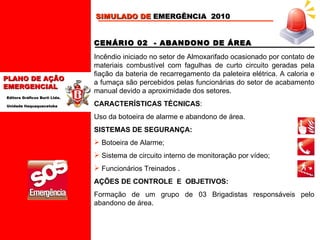 CENÁRIO 02  - ABANDONO DE ÁREA Incêndio iniciado no setor de Almoxarifado ocasionado por contato de materiais combustível com fagulhas de curto circuito geradas pela fiação da bateria de recarregamento da paleteira elétrica. A caloria e a fumaça são percebidos pelas funcionárias do setor de acabamento manual devido a aproximidade dos setores.   CARACTERÍSTICAS TÉCNICAS :  Uso da botoeira de alarme e abandono de área.   SISTEMAS DE SEGURANÇA: Botoeira de Alarme; Sistema de circuito interno de monitoração por vídeo; Funcionários Treinados  . AÇÕES DE CONTROLE  E  OBJETIVOS: Formação de um grupo de 03 Brigadistas responsáveis pelo abandono de área.   SIMULADO DE  EMERGÊNCIA  2010 