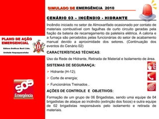 CENÁRIO 03 – INCÊNDIO - HIDRANTE  Incêndio iniciado no setor de Almoxarifado ocasionado por contato de materiais combustível com fagulhas de curto circuito geradas pela fiação da bateria de recarregamento da paleteira elétrica. A caloria e a fumaça são percebidos pelas funcionárias do setor de acabamento manual devido a aproximidade dos setores. (Continuação dos eventos do Cenário 02)  CARACTERÍSTICAS TÉCNICAS :  Uso da Rede de Hidrante, Retirada de Material e Isolamento de área. SISTEMAS DE SEGURANÇA: Hidrante (H-12);  Corte de energia;  Funcionários Treinados  . AÇÕES DE CONTROLE  E  OBJETIVOS: Formação de um grupo de 06 Brigadistas, sendo uma equipe de 04 brigadistas de ataque ao incêndio (extinção dos focos) e outra equipe de 02 brigadistas responsáveis pelo isolamento e retirada de materiais.   SIMULADO DE  EMERGÊNCIA  2010 