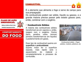COMBUSTÍVEL É o elemento que alimenta o fogo e serve de campo para sua propagação. Os combustíveis podem ser sólido, líquido ou gasoso, e a grande maioria precisa passar pelo estado gasoso para, então, combinar com o oxigênio. A maioria dos combustíveis sólidos transformam-se em vapores e, então, reagem com o oxigênio. Outros (ferro, parafina, cobre, bronze) primeiro transformam-se em líquidos e posteriormente em gases.  Esse tipo de combustível queima em  superfície  e  profundidade . Quanto maior for a superfície exposta, mais rápido será o aquecimento do material e conseqüentemente o processo de combustão. Combustíveis Sólidos Combustível sólido – Papel, paletes, madeira, plásticos, etc.  COMPORTAMENTO  DO FOGO 