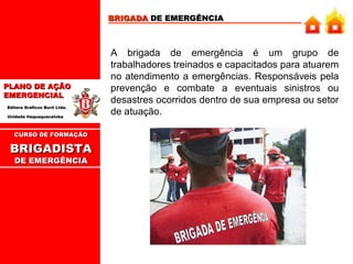 BRIGADA DE EMERGÊNCIA

PLANO DE AÇÃO
EMERGENCIAL
Editora Gráficos Burti Ltda.
Unidade Itaquaquecetuba

CURSO DE FORMAÇÃO

BRIGADISTA
DE EMERGÊNCIA

A brigada de emergência é um grupo de
trabalhadores treinados e capacitados para atuarem
no atendimento a emergências. Responsáveis pela
prevenção e combate a eventuais sinistros ou
desastres ocorridos dentro de sua empresa ou setor
de atuação.

 
