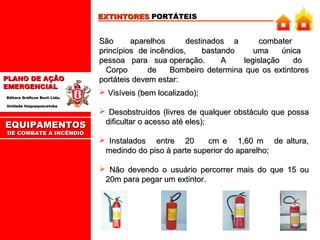 EXTINTORES PORTÁTEIS

PLANO DE AÇÃO
EMERGENCIAL
Editora Gráficos Burti Ltda.
Unidade Itaquaquecetuba

EQUIPAMENTOS
DE COMBATE A INCÊNDIO

São
aparelhos
destinados a
combater
princípios de incêndios,
bastando
uma
única
pessoa para sua operação.
A
legislação
do
Corpo
de
Bombeiro determina que os extintores
portáteis devem estar:
 Visíveis (bem localizado);
 Desobstruídos (livres de qualquer obstáculo que possa
dificultar o acesso até eles);
 Instalados entre 20
cm e 1,60 m de altura,
medindo do piso à parte superior do aparelho;
 Não devendo o usuário percorrer mais do que 15 ou
20m para pegar um extintor.

 
