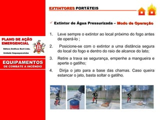 EXTINTORES PORTÁTEIS

 Extintor de Água Pressurizada – Modo de Operação

1.
PLANO DE AÇÃO
EMERGENCIAL
Editora Gráficos Burti Ltda.

Leve sempre o extintor ao local próximo do fogo antes
de operá-lo ;

2.

Posicione-se com o extintor a uma distância segura
do local do fogo e dentro do raio de alcance do lato;

3.

Retire a trava se segurança, empenhe a mangueira e
aperte o gatilho;

4.

Dirija o jato para a base das chamas. Caso queira
estancar o jato, basta soltar o gatilho.

Unidade Itaquaquecetuba

EQUIPAMENTOS
DE COMBATE A INCÊNDIO

 