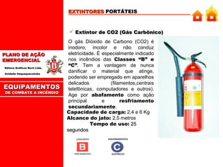 EXTINTORES PORTÁTEIS

 Extintor de CO2 (Gás Carbônico)

PLANO DE AÇÃO
EMERGENCIAL
Editora Gráficos Burti Ltda.
Unidade Itaquaquecetuba

EQUIPAMENTOS
DE COMBATE A INCÊNDIO

O gás Dióxido de Carbono (CO2) é
inodoro, incolor e não conduz
eletricidade. É especialmente indicado
nos incêndios das Classes “B” e
“C”. Tem a vantagem de nunca
danificar o material que atinge,
podendo ser empregado em aparelhos
delicados
(filamentos,centrais
telefônicas, computadores e outros).
Age por abafamento como ação
principal
e
resfriamento
secundariamente.
Capacidade de carga: 2,4 e 6 Kg
Alcance do jato: 2,5 metros
Tempo de uso: 25
segundos

 