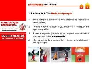 EXTINTORES PORTÁTEIS

 Extintor de CO2 – Modo de Operação

1.
PLANO DE AÇÃO
EMERGENCIAL
Editora Gráficos Burti Ltda.

Leve sempre o extintor ao local próximo do fogo antes
de operá-lo ;

2.

Retire a trava se segurança, empenhe a mangueira e
aperte o gatilho;

3.

Retire o esguicho (difusor) do seu suporte, empunhando-o
com uma das mãos, na manopla ;

4.

Acione a válvula e movimente o difusor, horizontalmente,
em ziguezague.

Unidade Itaquaquecetuba

EQUIPAMENTOS
DE COMBATE A INCÊNDIO

 
