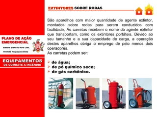 EXTINTORES SOBRE RODAS

PLANO DE AÇÃO
EMERGENCIAL
Editora Gráficos Burti Ltda.
Unidade Itaquaquecetuba

EQUIPAMENTOS
DE COMBATE A INCÊNDIO

São aparelhos com maior quantidade de agente extintor,
montados sobre rodas para serem conduzidos com
facilidade. As carretas recebem o nome do agente extintor
que transportam, como os extintores portáteis. Devido ao
seu tamanho e a sua capacidade de carga, a operação
destes aparelhos obriga o emprego de pelo menos dois
operadores.
As carretas podem ser:
 de água;
 de pó químico seco;
 de gás carbônico.

 