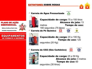 EXTINTORES SOBRE RODAS

 Carreta de Água Pressurizada

PLANO DE AÇÃO
EMERGENCIAL
Editora Gráficos Burti Ltda.
Unidade Itaquaquecetuba

EQUIPAMENTOS
DE COMBATE A INCÊNDIO

Capacidade de carga: 75 a 150 litros
Alcance do jato: 13
metros
Tempo de uso:
180 segundos (75 litros)
 Carreta de Pó Químico

Capacidade de carga: 20 a 100 Kg
Tempo de uso: 120
segundos (20 Kg)
 Carreta de CO2 (Gás Carbônico)

Capacidade de carga: 25 a 50 Kg
Alcance do jato: 3 metros
Tempo de uso: 60
segundos (30 litros)

 