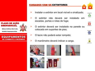 CUIDADOS COM OS EXTINTORES



PLANO DE AÇÃO
EMERGENCIAL

Instalar o extintor em local visível e sinalizado;
O extintor não deverá ser instalado em
escadas, portas e rotas de fuga;



O extintor deverá ser instalado na parede ou
colocado em suportes de piso;



O lacre não poderá estar rompido;



O manômetro deverá indicar a carga.

Editora Gráficos Burti Ltda.
Unidade Itaquaquecetuba

EQUIPAMENTOS
DE COMBATE A INCÊNDIO

 