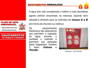 EQUIPAMENTOS HIDRAULICOS

A água tem sido considerada o melhor e mais abundante
agente extintor encontrado na natureza. Quando bem
PLANO DE AÇÃO
EMERGENCIAL
Editora Gráficos Burti Ltda.
Unidade Itaquaquecetuba

EQUIPAMENTOS
DE COMBATE A INCÊNDIO

utilizada é eficiente para os incêndios de classe A e B
(em forma de chuveiro ou neblina).
Os
equipamentos
hidráulicos são dispositivos
que permitem a captação
de
água
durante
o
combate a incêndio e
permitem sua utilização
pelos brigadistas. Existem
2
tipos:
Coluna
e
Parede.

Hidrantes – Tipo Parede.

 
