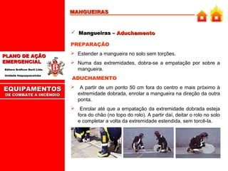 MANGUEIRAS

 Mangueiras – Aduchamento
PREPARAÇÃO
PLANO DE AÇÃO
EMERGENCIAL
Editora Gráficos Burti Ltda.
Unidade Itaquaquecetuba

EQUIPAMENTOS
DE COMBATE A INCÊNDIO

 Estender a mangueira no solo sem torções.
 Numa das extremidades, dobra-se a empatação por sobre a
mangueira.
ADUCHAMENTO


A partir de um ponto 50 cm fora do centro e mais próximo à
extremidade dobrada, enrolar a mangueira na direção da outra
ponta.

 Enrolar até que a empatação da extremidade dobrada esteja
fora do chão (no topo do rolo). A partir daí, deitar o rolo no solo
e completar a volta da extremidade estendida, sem torcê-la.

 