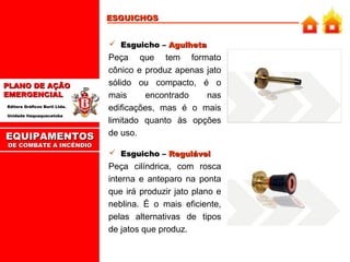 ESGUICHOS
 Esguicho – Agulheta

PLANO DE AÇÃO
EMERGENCIAL
Editora Gráficos Burti Ltda.
Unidade Itaquaquecetuba

EQUIPAMENTOS
DE COMBATE A INCÊNDIO

Peça que tem formato
cônico e produz apenas jato
sólido ou compacto, é o
mais
encontrado
nas
edificações, mas é o mais
limitado quanto às opções
de uso.
 Esguicho – Regulável

Peça cilíndrica, com rosca
interna e anteparo na ponta
que irá produzir jato plano e
neblina. É o mais eficiente,
pelas alternativas de tipos
de jatos que produz.

 