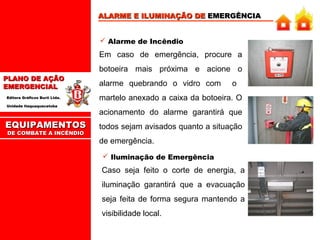 ALARME E ILUMINAÇÃO DE EMERGÊNCIA
 Alarme de Incêndio

Em caso de emergência, procure a
botoeira mais próxima e acione o
PLANO DE AÇÃO
EMERGENCIAL
Editora Gráficos Burti Ltda.
Unidade Itaquaquecetuba

EQUIPAMENTOS
DE COMBATE A INCÊNDIO

alarme quebrando o vidro com

o

martelo anexado a caixa da botoeira. O
acionamento do alarme garantirá que
todos sejam avisados quanto a situação
de emergência.
 Iluminação de Emergência

Caso seja feito o corte de energia, a
iluminação garantirá que a evacuação
seja feita de forma segura mantendo a
visibilidade local.

 