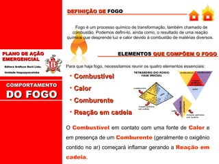 DEFINIÇÃO DE FOGO
Fogo é um processo químico de transformação, também chamado de
combustão. Podemos defini-lo, ainda como, o resultado de uma reação
química que desprende luz e calor devido à combustão de matérias diversos.

ELEMENTOS QUE COMPÕEM O FOGO

PLANO DE AÇÃO
EMERGENCIAL
Editora Gráficos Burti Ltda.
Unidade Itaquaquecetuba

COMPORTAMENTO

DO FOGO

Para que haja fogo, necessitamos reunir os quatro elementos essenciais:

• Combustível
• Calor
• Comburente
• Reação em cadeia
O Combustível em contato com uma fonte de Calor e
em presença de um Comburente (geralmente o oxigênio
contido no ar) começará inflamar gerando a Reação em
cadeia.

 