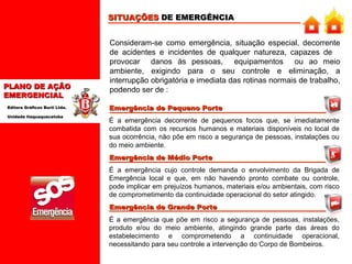 SITUAÇÕES DE EMERGÊNCIA

PLANO DE AÇÃO
EMERGENCIAL
Editora Gráficos Burti Ltda.
Unidade Itaquaquecetuba

Consideram-se como emergência, situação especial, decorrente
de acidentes e incidentes de qualquer natureza, capazes de
provocar danos às pessoas, equipamentos ou ao meio
ambiente, exigindo para o seu controle e eliminação, a
interrupção obrigatória e imediata das rotinas normais de trabalho,
podendo ser de :
Emergência de Pequeno Porte
É a emergência decorrente de pequenos focos que, se imediatamente
combatida com os recursos humanos e materiais disponíveis no local de
sua ocorrência, não põe em risco a segurança de pessoas, instalações ou
do meio ambiente.
Emergência de Médio Porte
É a emergência cujo controle demanda o envolvimento da Brigada de
Emergência local e que, em não havendo pronto combate ou controle,
pode implicar em prejuízos humanos, materiais e/ou ambientais, com risco
de comprometimento da continuidade operacional do setor atingido.
Emergência de Grande Porte
É a emergência que põe em risco a segurança de pessoas, instalações,
produto e/ou do meio ambiente, atingindo grande parte das áreas do
estabelecimento e comprometendo a continuidade operacional,
necessitando para seu controle a intervenção do Corpo de Bombeiros.

 