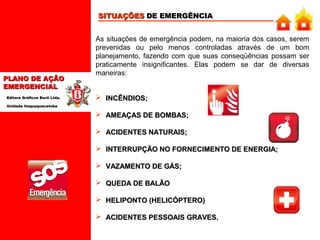 SITUAÇÕES DE EMERGÊNCIA

PLANO DE AÇÃO
EMERGENCIAL
Editora Gráficos Burti Ltda.

As situações de emergência podem, na maioria dos casos, serem
prevenidas ou pelo menos controladas através de um bom
planejamento, fazendo com que suas conseqüências possam ser
praticamente insignificantes. Elas podem se dar de diversas
maneiras:
 INCÊNDIOS;

Unidade Itaquaquecetuba

 AMEAÇAS DE BOMBAS;
 ACIDENTES NATURAIS;
 INTERRUPÇÃO NO FORNECIMENTO DE ENERGIA;
 VAZAMENTO DE GÁS;
 QUEDA DE BALÃO
 HELIPONTO (HELICÓPTERO)
 ACIDENTES PESSOAIS GRAVES.

 