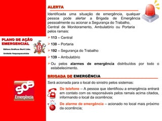 ALERTA
Identificada uma situação de emergência, qualquer
pessoa pode alertar a Brigada de Emergência
pessoalmente ou acionar a Segurança do Trabalho,
Central de Monitoramento, Ambulatório ou Portaria
pelos ramais:
PLANO DE AÇÃO
EMERGENCIAL
Editora Gráficos Burti Ltda.
Unidade Itaquaquecetuba

 113 – Central
 130 – Portaria
 192 – Segurança do Trabalho
 139 – Ambulatório
 Ou pelos alarmes de emergência distribuídos por todo o
estabelecimento.
BRIGADA DE EMERGÊNCIA
Será acionada para o local do sinistro pelos sistemas:
De telefone – A pessoa que identificou a emergência entrará
em contato com os responsáveis pelos ramais acima citados,
informando o local da ocorrência;
De alarme de emergência – acionado no local mais próximo
da ocorrência;

 