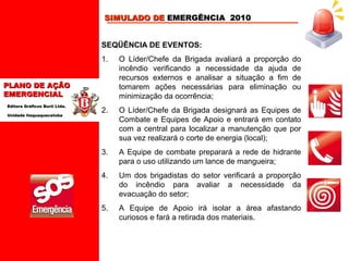 SIMULADO DE EMERGÊNCIA 2010
SEQÜÊNCIA DE EVENTOS:
1.

O Líder/Chefe da Brigada avaliará a proporção
incêndio verificando a necessidade da ajuda
recursos externos e analisar a situação a fim
tomarem ações necessárias para eliminação
minimização da ocorrência;

2.

O Líder/Chefe da Brigada designará as Equipes de
Combate e Equipes de Apoio e entrará em contato
com a central para localizar a manutenção que por
sua vez realizará o corte de energia (local);

3.

A Equipe de combate preparará a rede de hidrante
para o uso utilizando um lance de mangueira;

4.

Um dos brigadistas do setor verificará a proporção
do incêndio para avaliar a necessidade da
evacuação do setor;

5.

A Equipe de Apoio irá isolar a área afastando
curiosos e fará a retirada dos materiais.

PLANO DE AÇÃO
EMERGENCIAL
Editora Gráficos Burti Ltda.
Unidade Itaquaquecetuba

do
de
de
ou

 