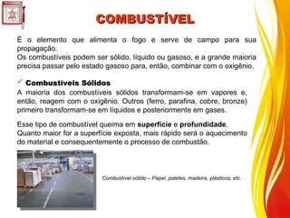 COMBUSTÍVEL
COMBUSTÍVEL
É o elemento que alimenta o fogo e serve de campo para sua
propagação.
Os combustíveis podem ser sólido, líquido ou gasoso, e a grande maioria
precisa passar pelo estado gasoso para, então, combinar com o oxigênio.
A maioria dos combustíveis sólidos transformam-se em vapores e,
então, reagem com o oxigênio. Outros (ferro, parafina, cobre, bronze)
primeiro transformam-se em líquidos e posteriormente em gases.
Esse tipo de combustível queima em superfície e profundidade.
Quanto maior for a superfície exposta, mais rápido será o aquecimento
do material e consequentemente o processo de combustão.
 Combustíveis Sólidos
Combustíveis Sólidos
Combustível sólido – Papel, paletes, madeira, plásticos, etc.
 