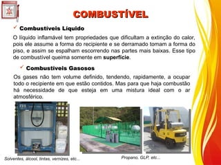 COMBUSTÍVEL
COMBUSTÍVEL
O líquido inflamável tem propriedades que dificultam a extinção do calor,
pois ele assume a forma do recipiente e se derramado tomam a forma do
piso, e assim se espalham escorrendo nas partes mais baixas. Esse tipo
de combustível queima somente em superfície.
 Combustíveis Líquido
Combustíveis Líquido
Solventes, álcool, tintas, vernizes, etc...
Os gases não tem volume definido, tendendo, rapidamente, a ocupar
todo o recipiente em que estão contidos. Mas para que haja combustão
há necessidade de que esteja em uma mistura ideal com o ar
atmosférico.
 Combustíveis Gasosos
Combustíveis Gasosos
Propano, GLP, etc...
 