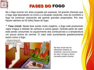 FASES DO
FASES DO FOGO
FOGO
Se o fogo ocorrer em área ocupada por pessoas, há grande chances que
o fogo seja descoberto no início e a situação resolvida, mas do contrário o
fogo irá continuar crescendo até ganhar grandes proporções. Por isso
fiquem atentos as 03 (três) fases do fogo:
 Fase inicial: Nesta fase existe muito oxigênio, o fogo está produzindo
vapor d’água e dióxido de carbono e outros gases. Grande parte do calor
está sendo consumido no aquecimento dos combustíveis e a temperatura
um pouco acima do normal. O calor está aumentando gradativamente
assim como o fogo.
Na fase inicial não há
alterações drástica no
ambiente, mas já há indícios
de calor, fumaça e danos
causados pelas chamas.
 