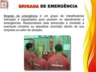 Brigada de emergência é um grupo de trabalhadores
treinados e capacitados para atuarem no atendimento a
emergências. Responsáveis pela prevenção e combate a
eventuais sinistros ou desastres ocorridos dentro de sua
empresa ou setor de atuação.
BRIGADA
BRIGADA DE EMERGÊNCIA
DE EMERGÊNCIA
 