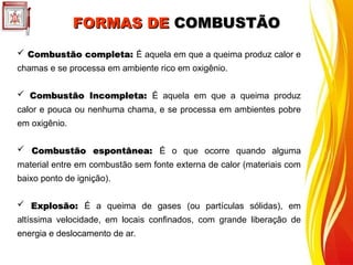 FORMAS DE
FORMAS DE COMBUSTÃO
COMBUSTÃO
 Combustão completa:
Combustão completa: É aquela em que a queima produz calor e
chamas e se processa em ambiente rico em oxigênio.
 Combustão Incompleta:
Combustão Incompleta: É aquela em que a queima produz
calor e pouca ou nenhuma chama, e se processa em ambientes pobre
em oxigênio.
 Combustão espontânea:
Combustão espontânea: É o que ocorre quando alguma
material entre em combustão sem fonte externa de calor (materiais com
baixo ponto de ignição).
 Explosão:
Explosão: É a queima de gases (ou partículas sólidas), em
altíssima velocidade, em locais confinados, com grande liberação de
energia e deslocamento de ar.
 