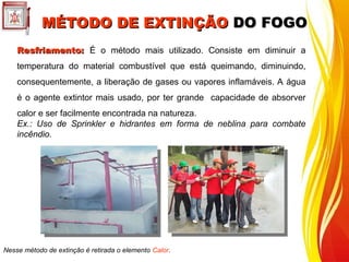 Resfriamento:
Resfriamento: É o método mais utilizado. Consiste em diminuir a
temperatura do material combustível que está queimando, diminuindo,
consequentemente, a liberação de gases ou vapores inflamáveis. A água
é o agente extintor mais usado, por ter grande capacidade de absorver
calor e ser facilmente encontrada na natureza.
Ex.: Uso de Sprinkler e hidrantes em forma de neblina para combate
incêndio.
Nesse método de extinção é retirada o elemento Calor.
MÉTODO DE EXTINÇÃO
MÉTODO DE EXTINÇÃO DO FOGO
DO FOGO
 