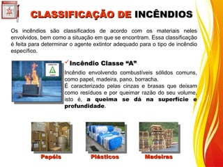CLASSIFICAÇÃO DE
CLASSIFICAÇÃO DE INCÊNDIOS
INCÊNDIOS
Os incêndios são classificados de acordo com os materiais neles
envolvidos, bem como a situação em que se encontram. Essa classificação
é feita para determinar o agente extintor adequado para o tipo de incêndio
específico.
Incêndio Classe “A”
Incêndio Classe “A”
Incêndio envolvendo combustíveis sólidos comuns,
como papel, madeira, pano, borracha.
É caracterizado pelas cinzas e brasas que deixam
como resíduos e por queimar razão do seu volume,
isto é, a queima se dá na superfície e
profundidade.
Papéis
Papéis Plásticos
Plásticos Madeiras
Madeiras
 