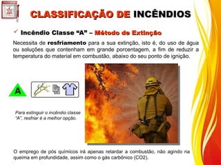  Incêndio Classe “A” –
Incêndio Classe “A” – Método de Extinção
Método de Extinção
Necessita de resfriamento para a sua extinção, isto é, do uso de água
ou soluções que contenham em grande porcentagem, a fim de reduzir a
temperatura do material em combustão, abaixo do seu ponto de ignição.
Para extinguir o incêndio classe
“A”, resfriar é a melhor opção.
O emprego de pós químicos irá apenas retardar a combustão, não agindo na
queima em profundidade, assim como o gás carbônico (CO2).
CLASSIFICAÇÃO DE
CLASSIFICAÇÃO DE INCÊNDIOS
INCÊNDIOS
 