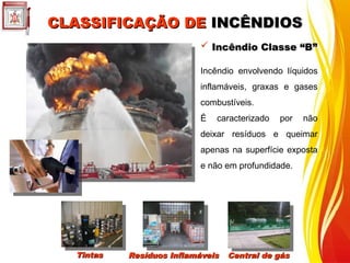 CLASSIFICAÇÃO DE
CLASSIFICAÇÃO DE INCÊNDIOS
INCÊNDIOS
 Incêndio Classe “B”
Incêndio Classe “B”
Incêndio envolvendo líquidos
inflamáveis, graxas e gases
combustíveis.
É caracterizado por não
deixar resíduos e queimar
apenas na superfície exposta
e não em profundidade.
Tintas
Tintas Resíduos Inflamáveis
Resíduos Inflamáveis Central de gás
Central de gás
 
