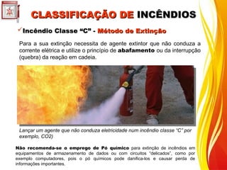 CLASSIFICAÇÃO DE
CLASSIFICAÇÃO DE INCÊNDIOS
INCÊNDIOS
Incêndio Classe “C” -
Incêndio Classe “C” - Método de Extinção
Método de Extinção
Para a sua extinção necessita de agente extintor que não conduza a
corrente elétrica e utilize o princípio de abafamento ou da interrupção
(quebra) da reação em cadeia.
Lançar um agente que não conduza eletricidade num incêndio classe “C” por
exemplo, CO2)
Não recomenda-se o emprego de Pó químico para extinção de incêndios em
equipamentos de armazenamento de dados ou com circuitos “delicados”, como por
exemplo computadores, pois o pó químicos pode danifica-los e causar perda de
informações importantes.
 