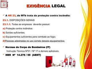 EXIGÊNCIA
EXIGÊNCIA LEGAL
LEGAL
 A NR 23, do MTb trata da proteção contra incêndio:
23.1. DISPOSIÇÕES GERAIS
23.1.1. Todas as empresas deverão possuir:
a) Proteção contra incêndios:
b) Saídas suficientes;
c) Equipamentos suficientes para combate ao fogo;
d)Pessoas adestradas no uso correto desses equipamentos;
 Normas do Corpo de Bombeiros (IT)
Instrução Técnica Nº01 / Nº 17 e demais aplicáveis
 NBR Nº 14.276 / 99 (ABNT)
 