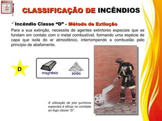 CLASSIFICAÇÃO DE
CLASSIFICAÇÃO DE INCÊNDIOS
INCÊNDIOS
Incêndio Classe “D”
Incêndio Classe “D” -
- Método de Extinção
Método de Extinção
Para a sua extinção, necessita de agentes extintores especiais que se
fundam em contato com o metal combustível, formando uma espécie de
capa que isola do ar atmosférico, interrompendo a combustão pelo
princípio de abafamento.
A utilização de pós químicos
especiais é eficaz no combate
ao fogo classe “D”.
 