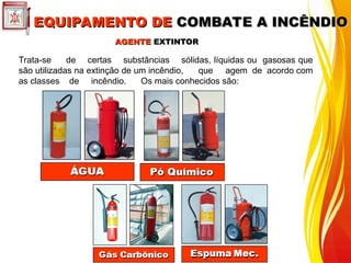 Trata-se de certas substâncias sólidas, líquidas ou gasosas que
são utilizadas na extinção de um incêndio, que agem de acordo com
as classes de incêndio. Os mais conhecidos são:
AGENTE
AGENTE EXTINTOR
EXTINTOR
EQUIPAMENTO DE
EQUIPAMENTO DE COMBATE A INCÊNDIO
COMBATE A INCÊNDIO
 