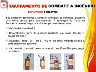EXTINTORES
EXTINTORES PORTÁTEIS
PORTÁTEIS
São aparelhos destinados a combater princípios de incêndios, bastando
São aparelhos destinados a combater princípios de incêndios, bastando
uma única pessoa para sua operação. A legislação do Corpo de
uma única pessoa para sua operação. A legislação do Corpo de
Bombeiros determina que os extintores portáteis devem estar:
Bombeiros determina que os extintores portáteis devem estar:
 Visíveis (bem localizado);
Visíveis (bem localizado);
 Desobstruídos (livres de qualquer obstáculo que possa dificultar o
Desobstruídos (livres de qualquer obstáculo que possa dificultar o
acesso até eles);
acesso até eles);
 Instalados entre 20 cm e 1,60 m de altura, medindo do piso à
Instalados entre 20 cm e 1,60 m de altura, medindo do piso à
parte superior do aparelho;
parte superior do aparelho;
 Não devendo o usuário percorrer mais do que 15 ou 20m para pegar
Não devendo o usuário percorrer mais do que 15 ou 20m para pegar
um extintor.
um extintor.
EQUIPAMENTO DE
EQUIPAMENTO DE COMBATE A INCÊNDIO
COMBATE A INCÊNDIO
 